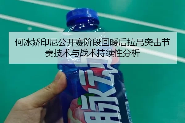 何冰娇印尼公开赛阶段回暖后拉吊突击节奏技术与战术持续性分析