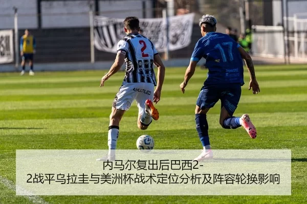 内马尔复出后巴西2-2战平乌拉圭与美洲杯战术定位分析及阵容轮换影响